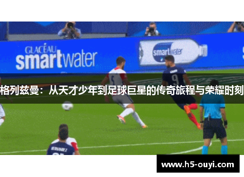 格列兹曼：从天才少年到足球巨星的传奇旅程与荣耀时刻