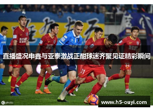 直播盛况申鑫与亚泰激战正酣球迷齐聚见证精彩瞬间