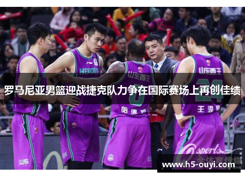 罗马尼亚男篮迎战捷克队力争在国际赛场上再创佳绩